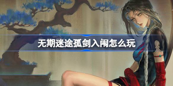 无期迷途孤剑入闱活动怎么玩 无期迷途监察密令孤剑入闱详细攻略解析